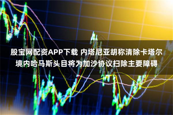 股宝网配资APP下载 内塔尼亚胡称清除卡塔尔境内哈马斯头目将为加沙协议扫除主要障碍