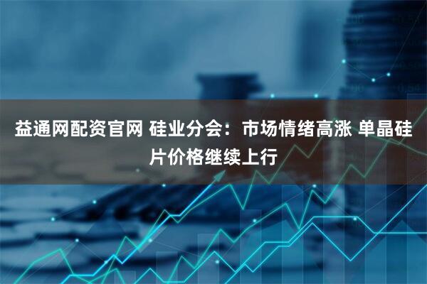 益通网配资官网 硅业分会：市场情绪高涨 单晶硅片价格继续上行