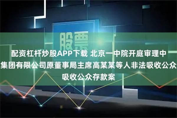 配资杠杆炒股APP下载 北京一中院开庭审理中植企业集团有限公司原董事局主席高某某等人非法吸收公众存款案