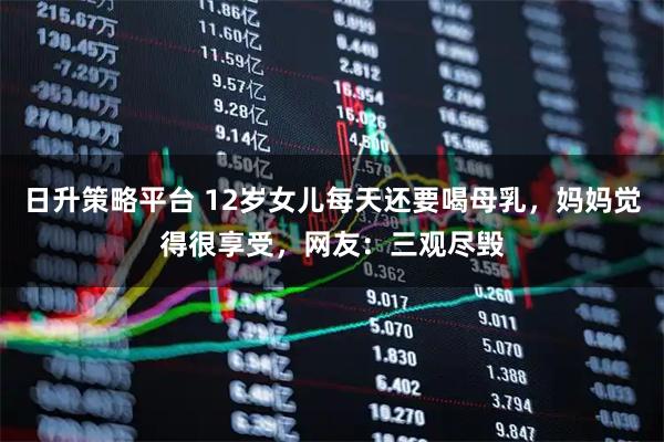日升策略平台 12岁女儿每天还要喝母乳，妈妈觉得很享受，网友：三观尽毁
