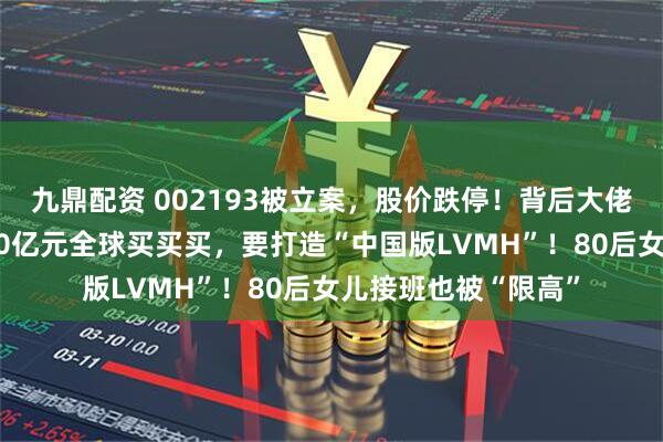 九鼎配资 002193被立案,股价跌停!背后大佬债务缠身,曾花400亿元全球买买买,要打造“中国版LVMH”!80后女儿接班也被“限高”