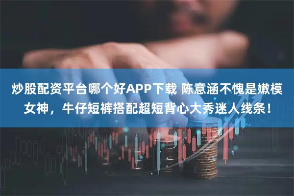 炒股配资平台哪个好APP下载 陈意涵不愧是嫩模女神，牛仔短裤搭配超短背心大秀迷人线条！