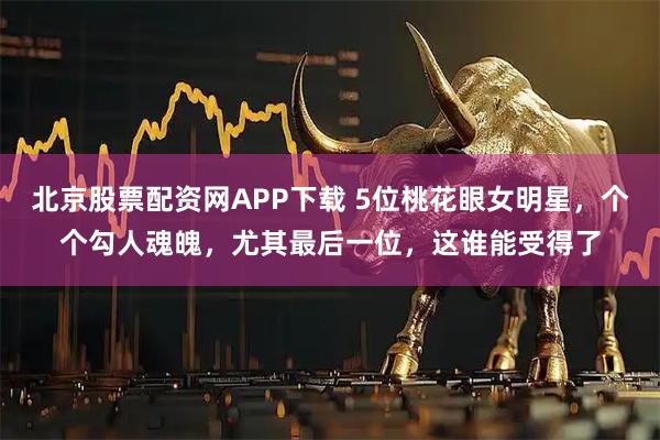 北京股票配资网APP下载 5位桃花眼女明星，个个勾人魂魄，尤其最后一位，这谁能受得了