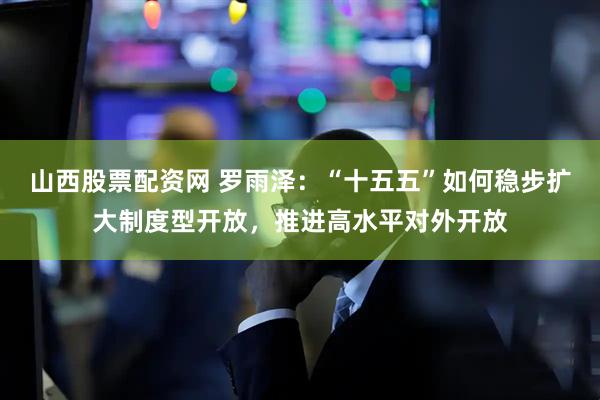 山西股票配资网 罗雨泽:“十五五”如何稳步扩大制度型开放,推进高水平对外开放