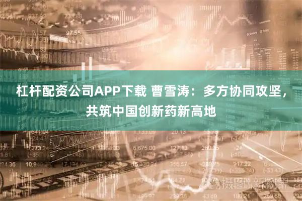 杠杆配资公司APP下载 曹雪涛:多方协同攻坚,共筑中国创新药新高地