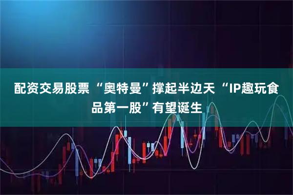 配资交易股票 “奥特曼”撑起半边天 “IP趣玩食品第一股”有望诞生