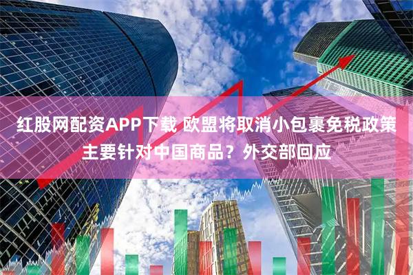 红股网配资APP下载 欧盟将取消小包裹免税政策主要针对中国商品？外交部回应