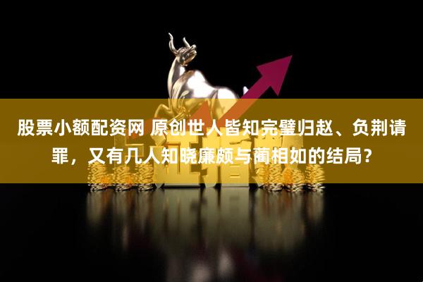 股票小额配资网 原创世人皆知完璧归赵、负荆请罪，又有几人知晓廉颇与蔺相如的结局？