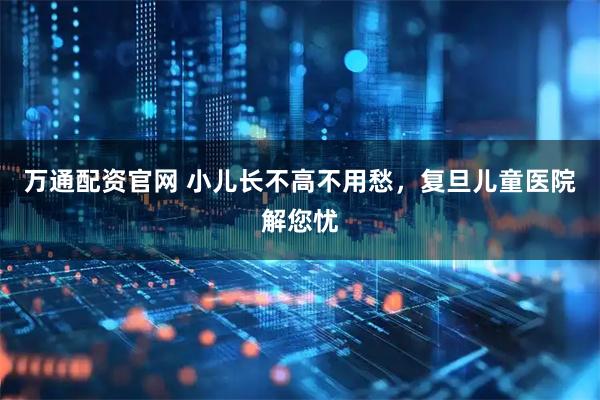 万通配资官网 小儿长不高不用愁,复旦儿童医院解您忧