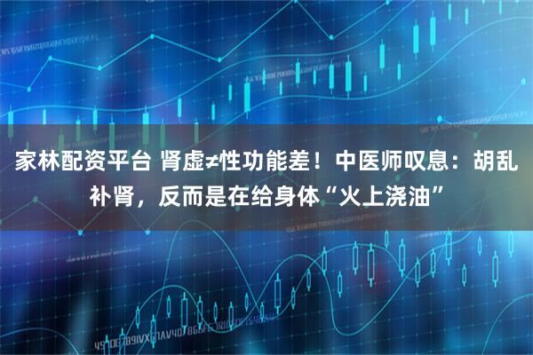 家林配资平台 肾虚≠性功能差！中医师叹息：胡乱补肾，反而是在给身体“火上浇油”