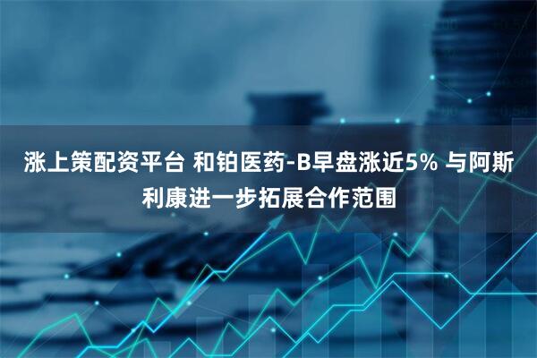 涨上策配资平台 和铂医药-B早盘涨近5% 与阿斯利康进一步拓展合作范围