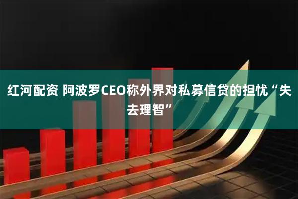 红河配资 阿波罗CEO称外界对私募信贷的担忧“失去理智”