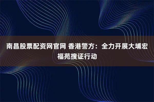 南昌股票配资网官网 香港警方：全力开展大埔宏福苑搜证行动