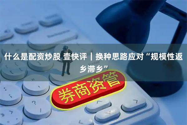 什么是配资炒股 壹快评｜换种思路应对“规模性返乡滞乡”