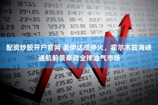 配资炒股开户官网 美伊达成停火,霍尔木兹海峡通航前景牵动全球油气市场