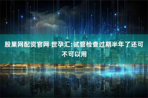 股巢网配资官网 世孕汇:试管检查过期半年了还可不可以用