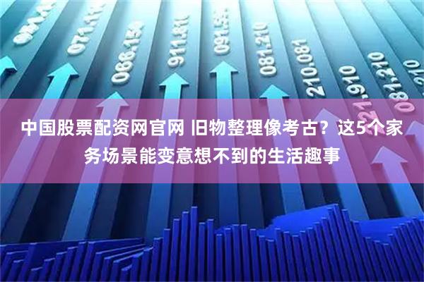 中国股票配资网官网 旧物整理像考古？这5个家务场景能变意想不到的生活趣事
