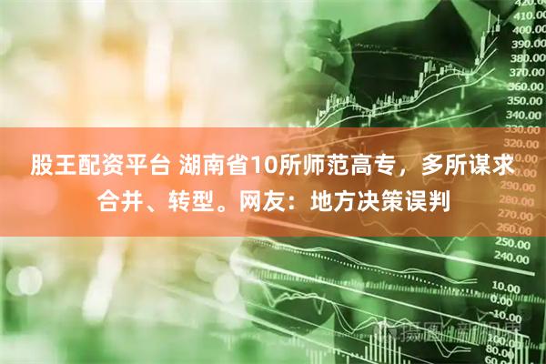 股王配资平台 湖南省10所师范高专，多所谋求合并、转型。网友：地方决策误判