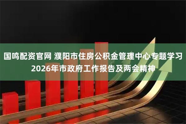 国鸣配资官网 濮阳市住房公积金管理中心专题学习2026年市政府工作报告及两会精神