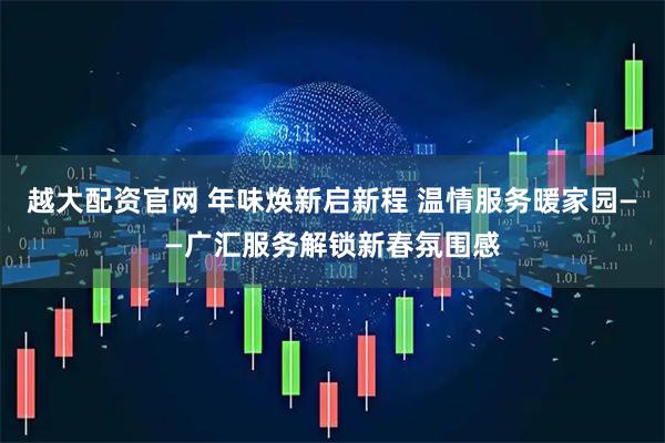 越大配资官网 年味焕新启新程 温情服务暖家园——广汇服务解锁新春氛围感
