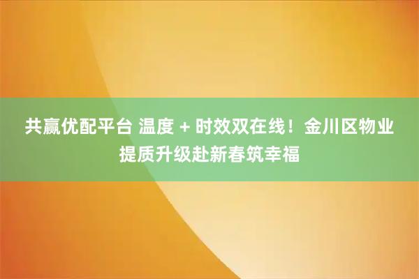共赢优配平台 温度 + 时效双在线！金川区物业提质升级赴新春筑幸福