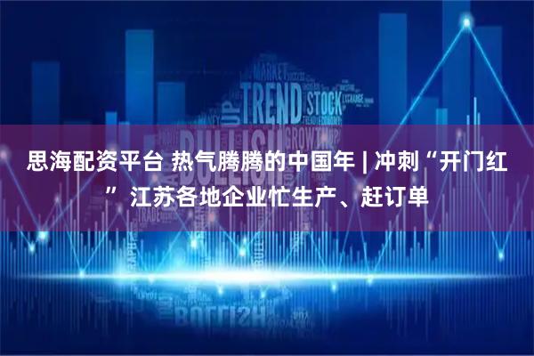 思海配资平台 热气腾腾的中国年 | 冲刺“开门红” 江苏各地企业忙生产、赶订单