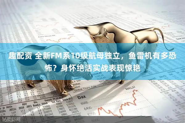 趣配资 全新FM系10级航母独立，鱼雷机有多恐怖？身怀绝活实战表现惊艳