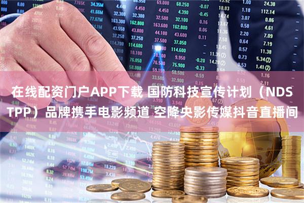 在线配资门户APP下载 国防科技宣传计划（NDSTPP）品牌携手电影频道 空降央影传媒抖音直播间