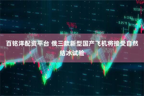 百铭洋配资平台 俄三款新型国产飞机将接受自然结冰试验
