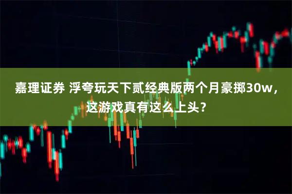 嘉理证券 浮夸玩天下贰经典版两个月豪掷30w，这游戏真有这么上头？