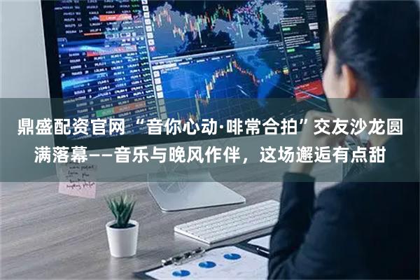鼎盛配资官网 “音你心动·啡常合拍”交友沙龙圆满落幕——音乐与晚风作伴，这场邂逅有点甜