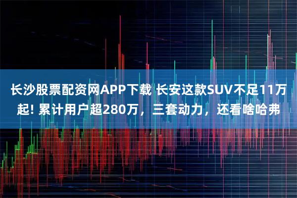 长沙股票配资网APP下载 长安这款SUV不足11万起! 累计用户超280万，三套动力，还看啥哈弗