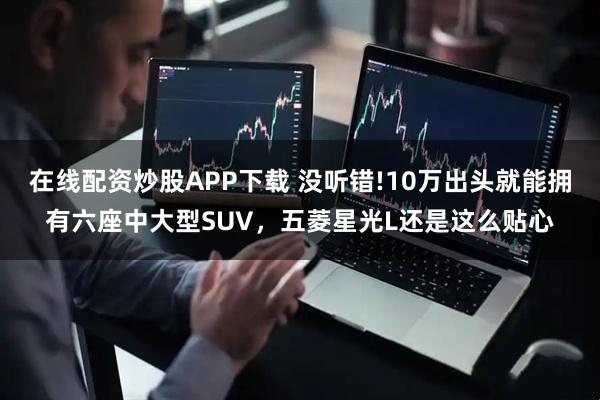 在线配资炒股APP下载 没听错!10万出头就能拥有六座中大型SUV，五菱星光L还是这么贴心