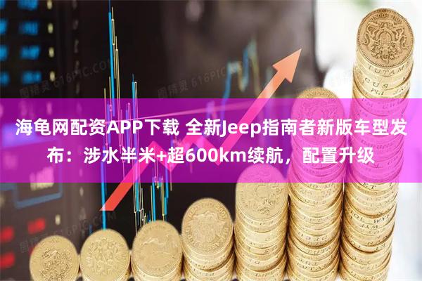 海龟网配资APP下载 全新Jeep指南者新版车型发布：涉水半米+超600km续航，配置升级
